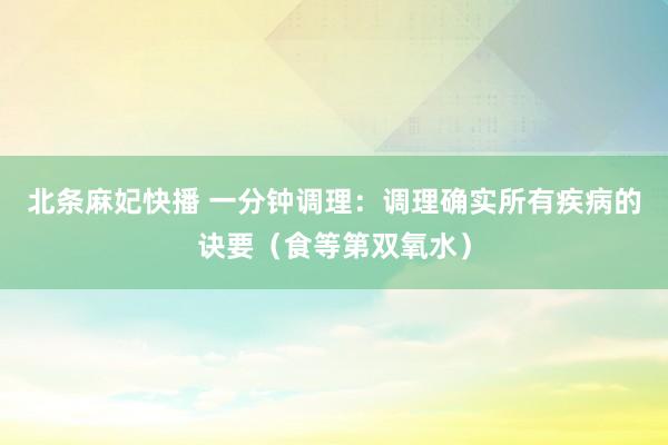 北条麻妃快播 一分钟调理：调理确实所有疾病的诀要（食等第双氧水）