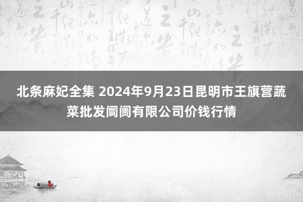 北条麻妃全集 2024年9月23日昆明市王旗营蔬菜批发阛阓有限公司价钱行情