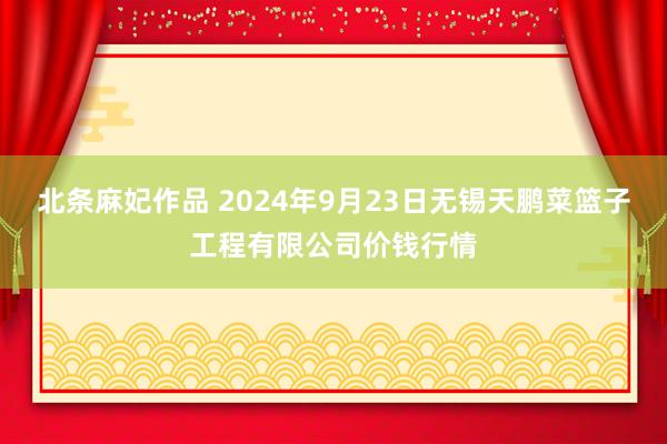 北条麻妃作品 2024年9月23日无锡天鹏菜篮子工程有限公司价钱行情