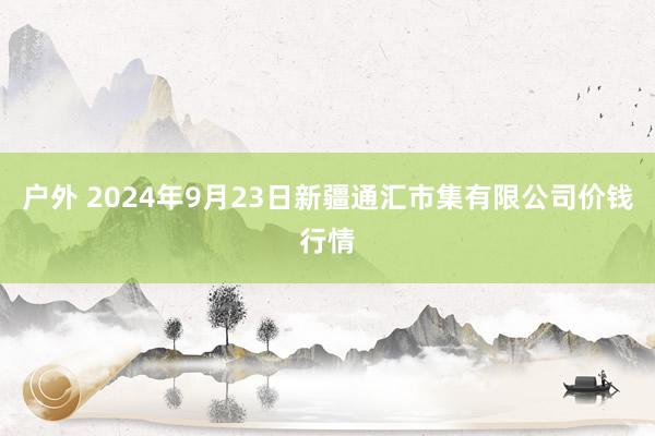 户外 2024年9月23日新疆通汇市集有限公司价钱行情