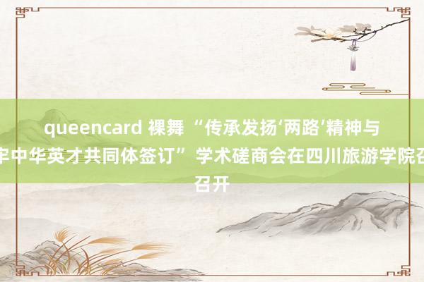 queencard 裸舞 “传承发扬‘两路’精神与铸牢中华英才共同体签订” 学术磋商会在四川旅游学院召开