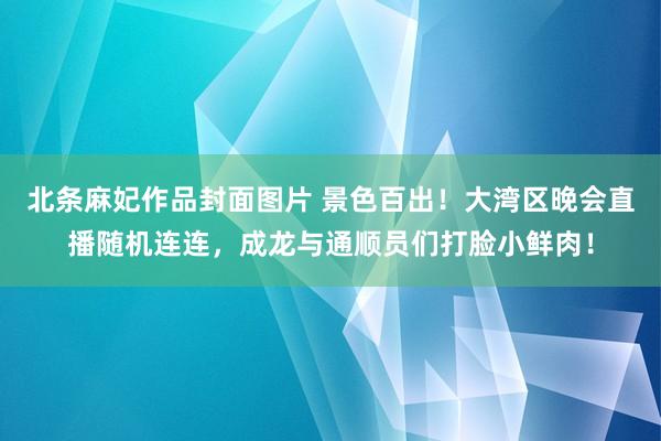 北条麻妃作品封面图片 景色百出！大湾区晚会直播随机连连，成龙与通顺员们打脸小鲜肉！