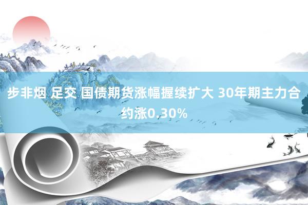 步非烟 足交 国债期货涨幅握续扩大 30年期主力合约涨0.30%