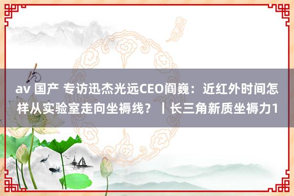 av 国产 专访迅杰光远CEO阎巍：近红外时间怎样从实验室走向坐褥线？丨长三角新质坐褥力1