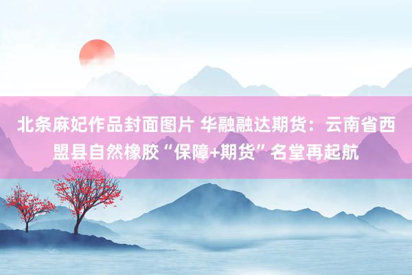 北条麻妃作品封面图片 华融融达期货：云南省西盟县自然橡胶“保障+期货”名堂再起航