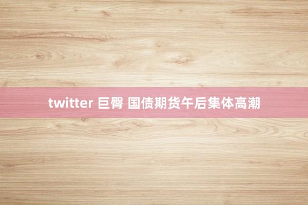 twitter 巨臀 国债期货午后集体高潮