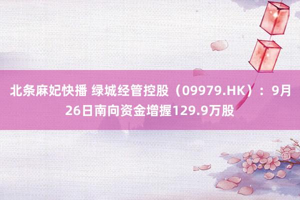 北条麻妃快播 绿城经管控股（09979.HK）：9月26日南向资金增握129.9万股