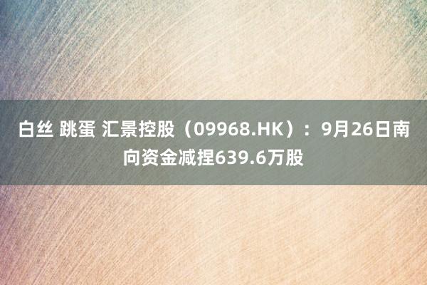 白丝 跳蛋 汇景控股（09968.HK）：9月26日南向资金减捏639.6万股