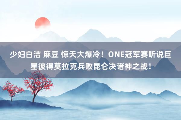 少妇白洁 麻豆 惊天大爆冷！ONE冠军赛听说巨星彼得莫拉克兵败昆仑决诸神之战！