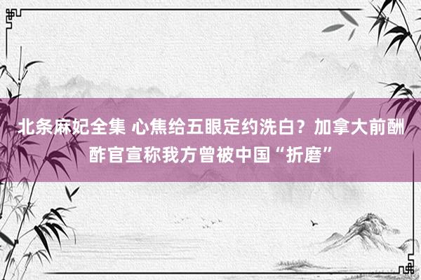 北条麻妃全集 心焦给五眼定约洗白？加拿大前酬酢官宣称我方曾被中国“折磨”