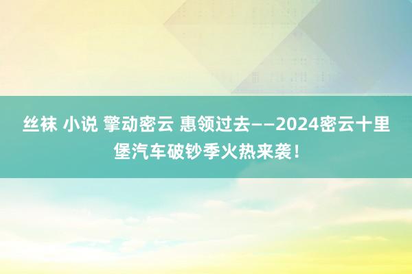 丝袜 小说 擎动密云 惠领过去——2024密云十里堡汽车破钞季火热来袭！