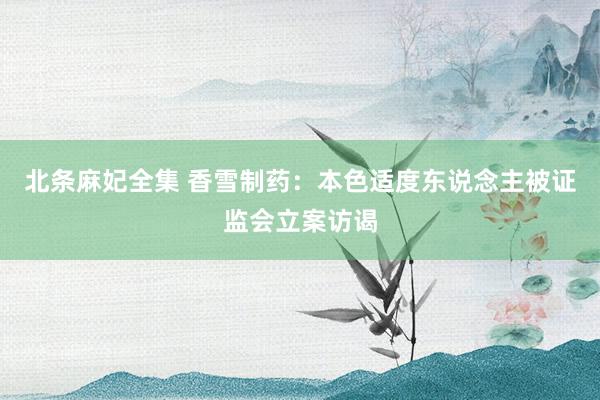 北条麻妃全集 香雪制药：本色适度东说念主被证监会立案访谒