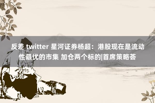 反差 twitter 星河证券杨超：港股现在是流动性最优的市集 加仓两个标的|首席策略荟