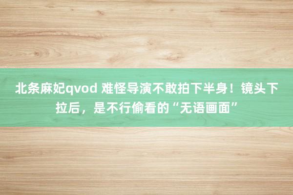 北条麻妃qvod 难怪导演不敢拍下半身！镜头下拉后，是不行偷看的“无语画面”