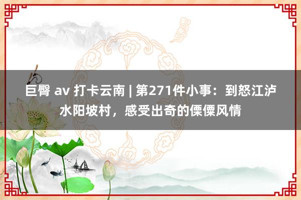 巨臀 av 打卡云南 | 第271件小事：到怒江泸水阳坡村，感受出奇的傈僳风情