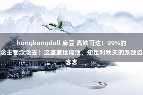 hongkongdoll 麻豆 高铁可达！99%的东说念主都念念去！这座避世瑶池，知足对秋天的系数幻念念