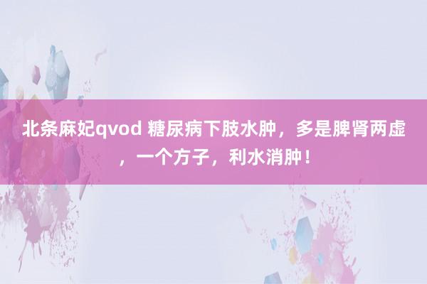 北条麻妃qvod 糖尿病下肢水肿，多是脾肾两虚，一个方子，利水消肿！