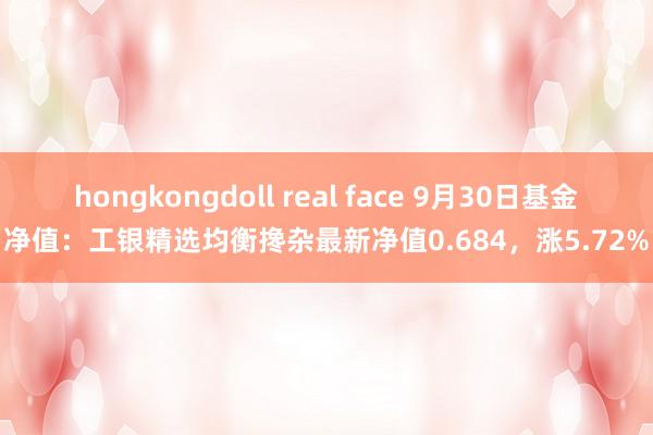 hongkongdoll real face 9月30日基金净值：工银精选均衡搀杂最新净值0.684，涨5.72%