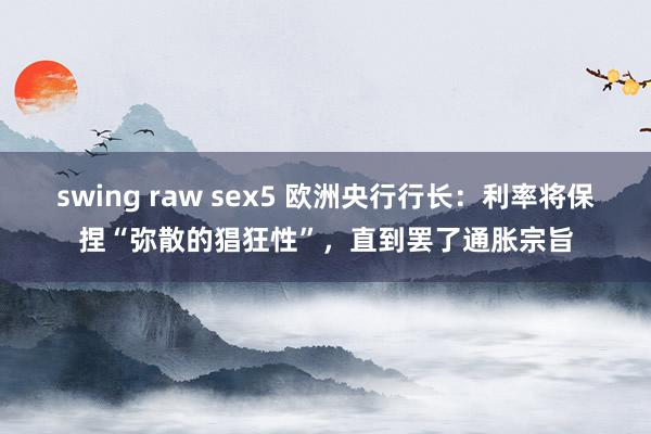 swing raw sex5 欧洲央行行长：利率将保捏“弥散的猖狂性”，直到罢了通胀宗旨