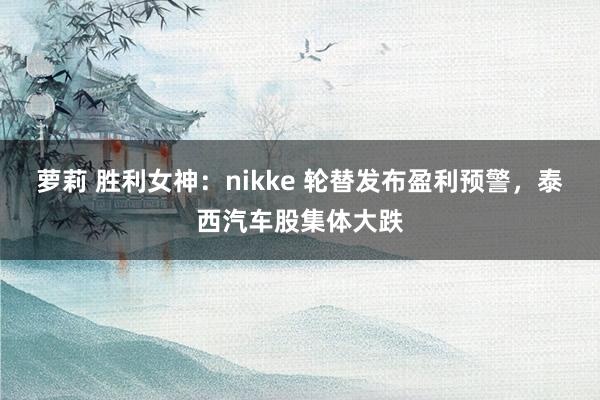 萝莉 胜利女神：nikke 轮替发布盈利预警，泰西汽车股集体大跌