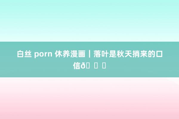 白丝 porn 休养漫画｜落叶是秋天捎来的口信🍁