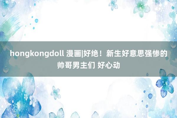 hongkongdoll 漫画|好绝！新生好意思强惨的帅哥男主们 好心动