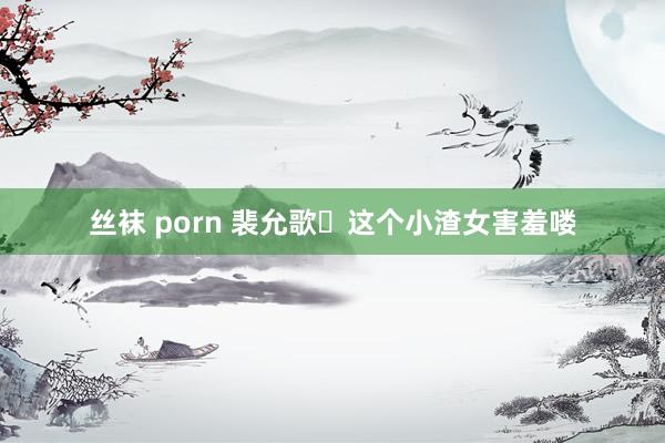 丝袜 porn 裴允歌❗这个小渣女害羞喽