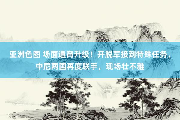 亚洲色图 场面通宵升级！开脱军接到特殊任务，中尼两国再度联手，现场壮不雅