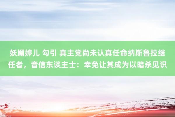 妖媚婷儿 勾引 真主党尚未认真任命纳斯鲁拉继任者，音信东谈主士：幸免让其成为以暗杀见识