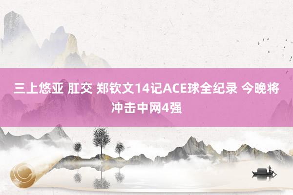 三上悠亚 肛交 郑钦文14记ACE球全纪录 今晚将冲击中网4强