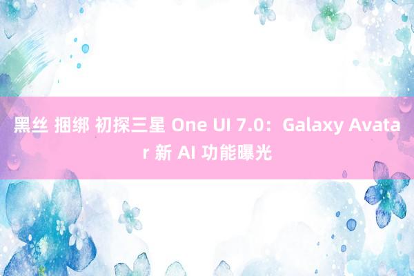 黑丝 捆绑 初探三星 One UI 7.0：Galaxy Avatar 新 AI 功能曝光