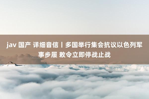 jav 国产 详细音信丨多国举行集会抗议以色列军事步履 敕令立即停战止战