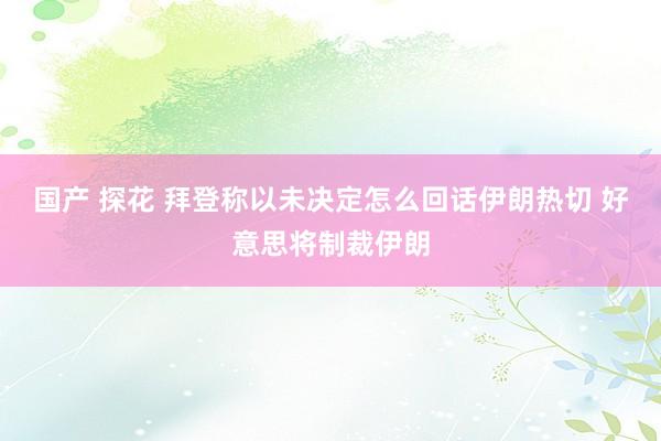 国产 探花 拜登称以未决定怎么回话伊朗热切 好意思将制裁伊朗