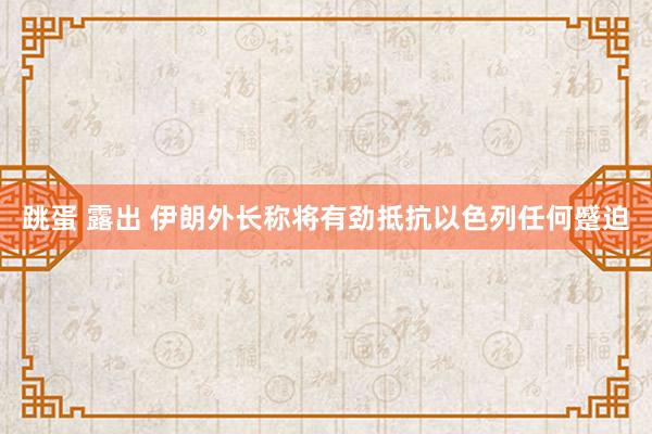 跳蛋 露出 伊朗外长称将有劲抵抗以色列任何蹙迫