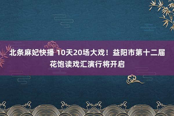 北条麻妃快播 10天20场大戏！益阳市第十二届花饱读戏汇演行将开启