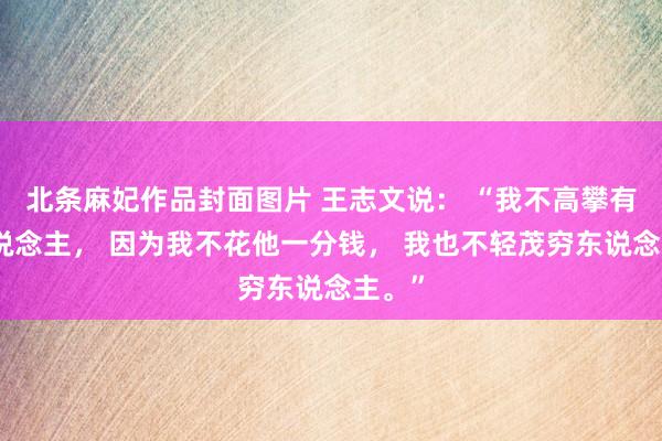 北条麻妃作品封面图片 王志文说： “我不高攀有钱东说念主， 因为我不花他一分钱， 我也不轻茂穷东说念主。”