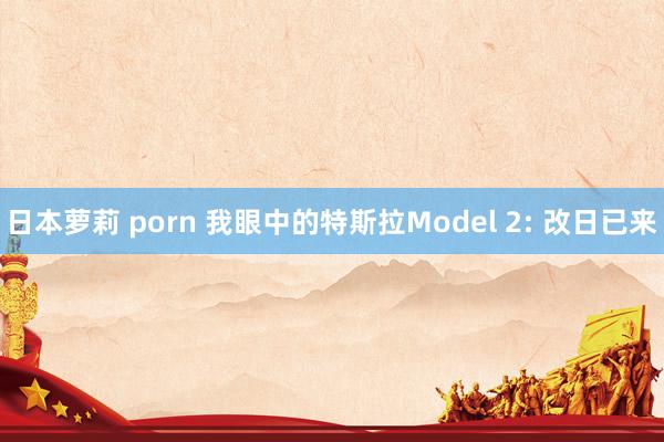 日本萝莉 porn 我眼中的特斯拉Model 2: 改日已来