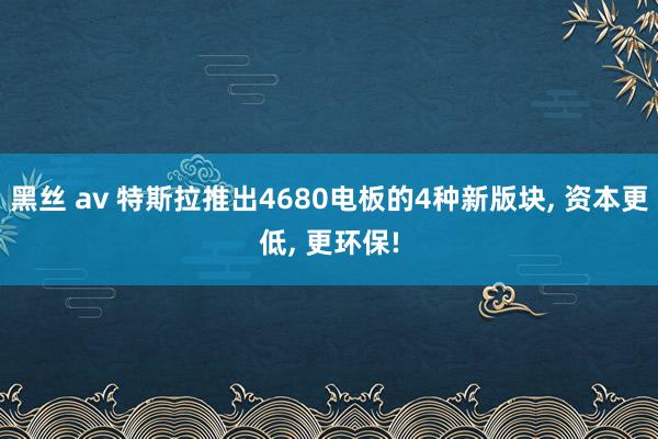 黑丝 av 特斯拉推出4680电板的4种新版块, 资本更低, 更环保!