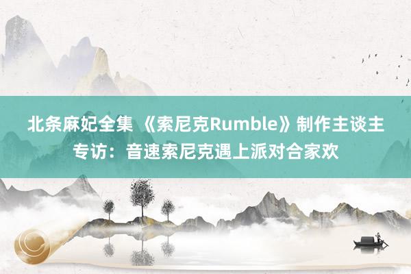 北条麻妃全集 《索尼克Rumble》制作主谈主专访：音速索尼克遇上派对合家欢