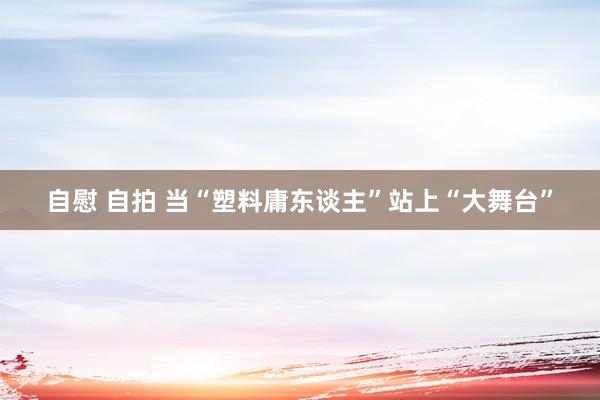 自慰 自拍 当“塑料庸东谈主”站上“大舞台”