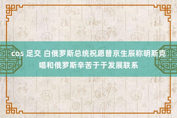 cos 足交 白俄罗斯总统祝愿普京生辰称明斯克唱和俄罗斯辛苦于于发展联系