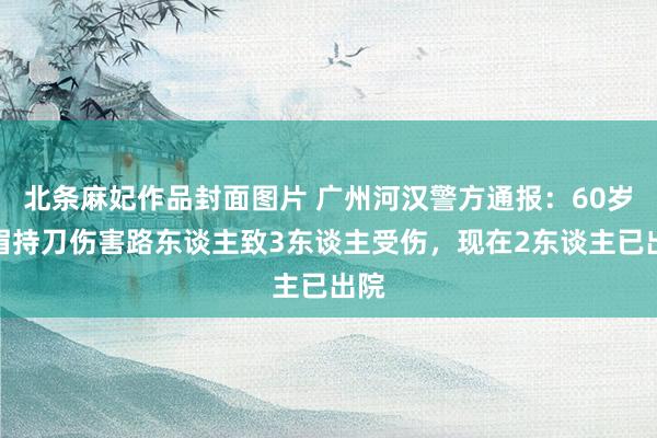 北条麻妃作品封面图片 广州河汉警方通报：60岁须眉持刀伤害路东谈主致3东谈主受伤，现在2东谈主已出院