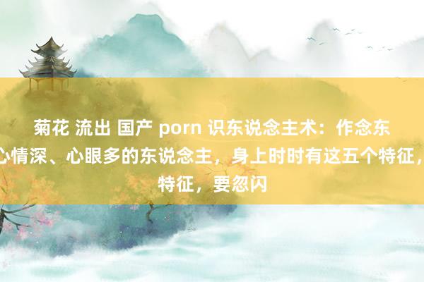 菊花 流出 国产 porn 识东说念主术：作念东说念主心情深、心眼多的东说念主，身上时时有这五个特征，要忽闪