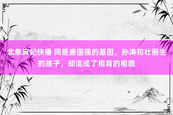 北条麻妃快播 同是唐国强的基因，孙涛和壮丽生的孩子，却活成了相背的相貌