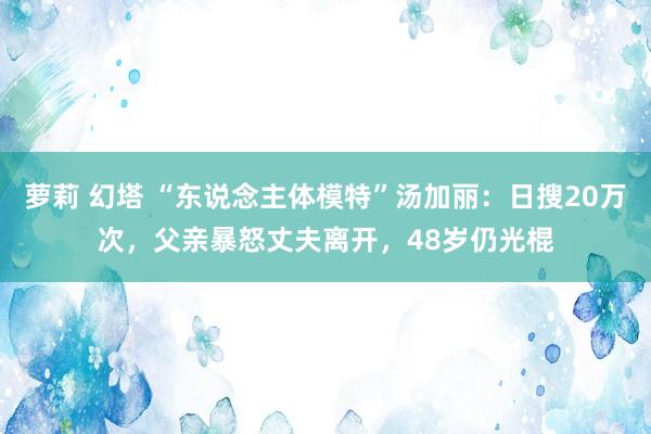 萝莉 幻塔 “东说念主体模特”汤加丽：日搜20万次，父亲暴怒丈夫离开，48岁仍光棍