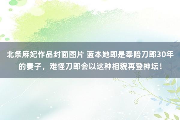 北条麻妃作品封面图片 蓝本她即是奉陪刀郎30年的妻子，难怪刀郎会以这种相貌再登神坛！