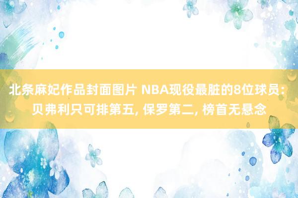 北条麻妃作品封面图片 NBA现役最脏的8位球员: 贝弗利只可排第五, 保罗第二, 榜首无悬念