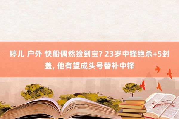 婷儿 户外 快船偶然捡到宝? 23岁中锋绝杀+5封盖, 他有望成头号替补中锋