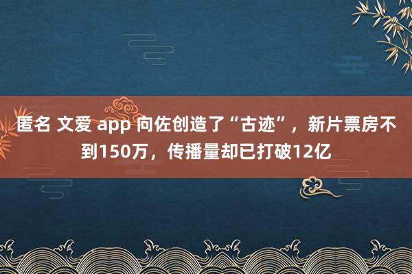 匿名 文爱 app 向佐创造了“古迹”，新片票房不到150万，传播量却已打破12亿