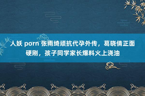 人妖 porn 张雨绮顽抗代孕外传，葛晓倩正面硬刚，孩子同学家长爆料火上浇油